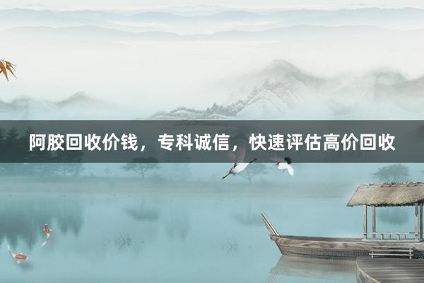 阿胶回收价钱，专科诚信，快速评估高价回收