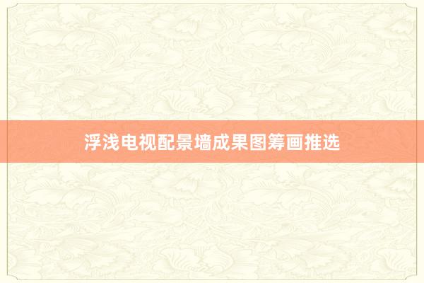 浮浅电视配景墙成果图筹画推选
