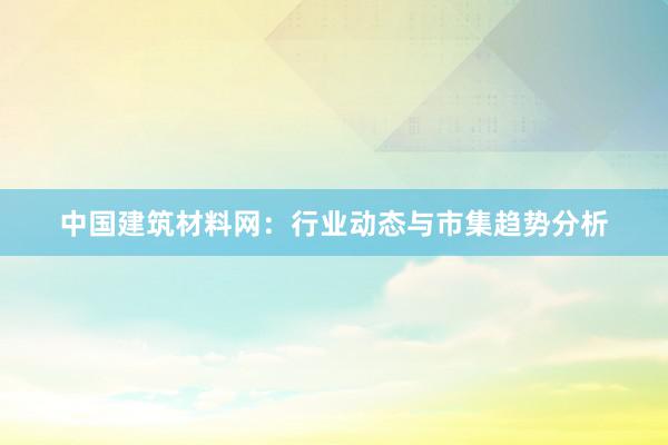 中国建筑材料网：行业动态与市集趋势分析